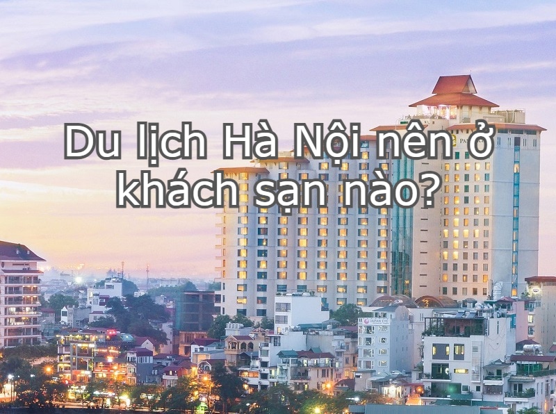 Khách sạn bên trên Hà Nội Thủ Đô - Danh sách hotel đẹp mắt, giá rất rẻ, tiện ngờ vực ở Hà Nội: Nên ở hotel nào là khi du ngoạn Hà Nội?